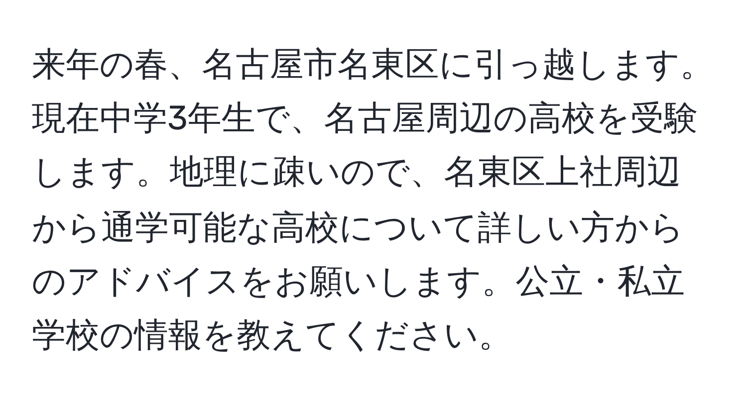 来年の春、名古屋市名東区に引っ越します。現在中学3年生で、名古屋周辺の高校を受験します。地理に疎いので、名東区上社周辺から通学可能な高校について詳しい方からのアドバイスをお願いします。公立・私立学校の情報を教えてください。