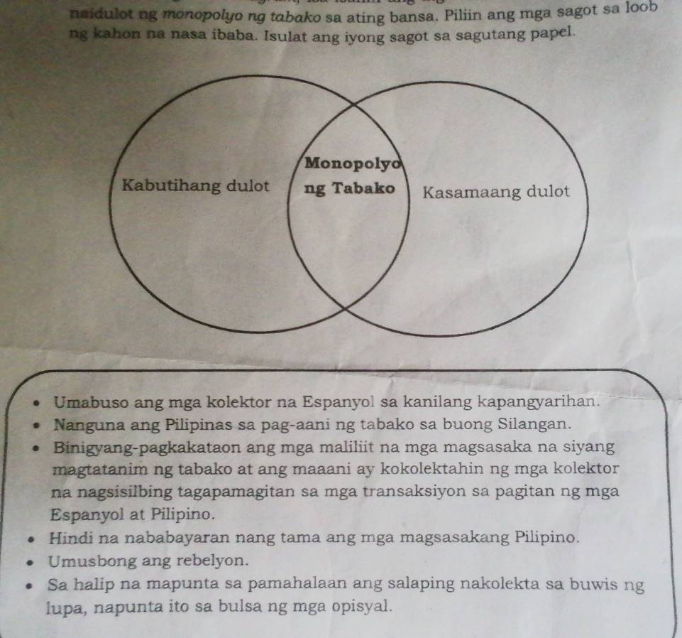 naidulot ng monopolyo ng tabako sa ating bansa. Piliin ang mga sagot sa loob
ng kahon na nasa ibaba. Isulat ang iyong sagot sa sagutang papel.
Umabuso ang mga kolektor na Espanyol sa kanilang kapangyarihan.
Nanguna ang Pilipinas sa pag-aani ng tabako sa buong Silangan.
Binigyang-pagkakataon ang mga maliliit na mga magsasaka na siyang
magtatanim ng tabako at ang maaani ay kokolektahin ng mga kolektor
na nagsisilbing tagapamagitan sa mga transaksiyon sa pagitan ng mga
Espanyol at Pilipino.
Hindi na nababayaran nang tama ang mga magsasakang Pilipino.
Umusbong ang rebelyon.
Sa halip na mapunta sa pamahalaan ang salaping nakolekta sa buwis ng
lupa, napunta ito sa bulsa ng mga opisyal.