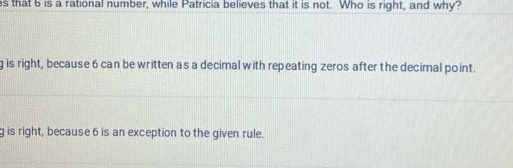 that 6 is a rational number, while Patricia believes that it is not. Who is right, and why?
g is right, because 6 can be written a s a decimal with repeating zeros after the decimal point.
g is right, because 6 is an exception to the given rule.