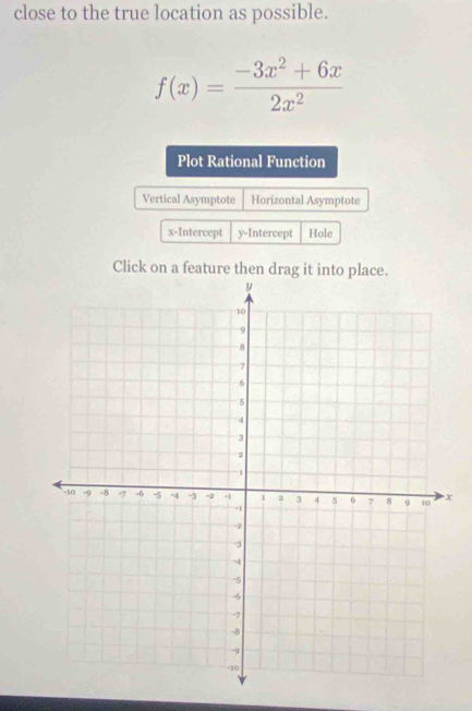 close to the true location as possible.
f(x)= (-3x^2+6x)/2x^2 
Plot Rational Function
Vertical Asymptote Horizontal Asymptote
x-Intercept y-Intercept Hole
Click on a feature then drag it into place.
x