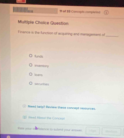 of 33 Concepts completed
Multiple Choice Question
Finance is the function of acquiring and management of_
funds
inventory
loans
securities
Need help? Review these concept resources.
Read About the Concept
Rate your confidence to submit your answer. 40 Metin