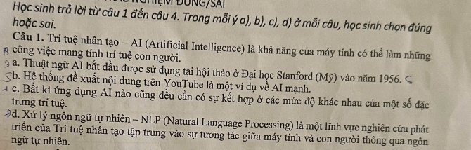 Học sinh trả lời từ câu 1 đến câu 4. Trong mỗi ý a), b), c), d) ở mỗi câu, học sinh chọn đúng
hoặc sai.
Câu 1. Trí tuệ nhân tạo - AI (Artificial Intelligence) là khả năng của máy tính có thể làm những
công việc mang tính trí tuệ con người.
a. Thuật ngữ AI bắt đầu được sử dụng tại hội thảo ở Đại học Stanford (Mỹ) vào năm 1956.
*b. Hệ thống đề xuất nội dung trên YouTube là một ví dụ về AI mạnh.
c. Bất kì ứng dụng AI nào cũng đều cần có sự kết hợp ở các mức độ khác nhau của một số đặc
trưng trí tuệ.
#d. Xử lý ngôn ngữ tự nhiên - NLP (Natural Language Processing) là một lĩnh vực nghiên cứu phát
triển của Trí tuệ nhân tạo tập trung vào sự tương tác giữa máy tính và con người thông qua ngôn
ngữ tự nhiên.