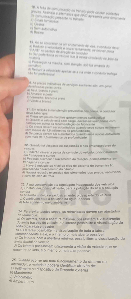 A falta de comunicação no trânsito pode causar acidentes
graves. Assinale a alterrativa que NÃO apresenta uma ferramenta
de comunicação presente no trânsito
a) Sinais luminosos
b) Gestos
c) Som automotivo
d) Buzina
19. Ao se aproximar de um cruzamento de vias, o condutor deve
a) Fteduzir a velocidade e cruzar lentamente, se houver placa
'''PARE'' no sentido de direção do condutor
b) Dar preferência ao velculo que já esteja circulando na área da
rotatona
c) Prosseguir na marcha, com atenção, sob luz amárela do
semáforo
d) Feduzir a velocidade aperas se a via onde o condutor trafega
não for preferencial
0. As placas indicativas de serviços auxiliares são, em geral.
dentificadas pelas cores
a) Azul, branco e prefo
b) Amárelo e preto
c) Vermelho. branco e preto
d) Verde e branco
21. Em relação a manutenção preventiva dos prieus, o condutor
deve saber que:
a) Pneus um pouco murchos gastam menos combustivel
b) Quando o veículo está sem carga, dever-se usar preus com
calibragém acima da recomendação do fabricante
c) Os prieus devem ser substituídos quando seus suícos estiverem
com menos de 1,6 milimetros de profundidade.
d) Os preus devem ser substituídos quando seus sulcos estiverem
com mais de 1.6 milimetros de profundidade
veículo 22. Quando há desgaste na suspensão e nos amortecedores do
a) Poderão causar a perda de controle do veículo, principalmente
em frenagens e curvas
b) Poderão provocar o travamento da direção, principalmente em
frenagens e curvas
c) Haverá redução do nível de óleo do sistema de transmissão,
provocando o travamento do câmbio
d) Haverá redução excessiva das dimensões dos pneus, reduzindo
o nível de óleo de freio
23. A má conservação e a requlagem inadequada dos veículos:
a) Contribuem, principalmente, para a poluição do ar e a poluição
sonora
b) Acarretam, única e exclusivamente, o desqaste do veículo
c) Contribuem para a poluição da água, apenas
d) Não agridem o meio ambiente
24. Para evitar pontos cegos, os retrovisores devem ser ajustados
de forma que:
a) Os laterais, com a abertura máxima, possibilitem a visualização
do limite traseiro do veículo, e o interno possibilite a visualização de
todo o para-brisa traseiro
b) Os laterais possibilitem a visualização de toda a lateral
correspondente a ele, e o interno o mais aberto possível
c) Os laterais, com a abertura mínima, possibilitem a visualização do
limite frontal do veículo
d) Os laterais possibilitem unicamente a visão do veículo que se
encontra ao lado, e o interno o mais alto possível
25. Quando ocorrer um mau funcionamento do dínamo ou
alternador, o motorista poderá identificar através do:
a) Voltímetro ou dispositivo de lâmpada externa
b) Manômetro
c) Velocimetro
d) Amperimetro