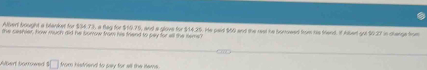 Albert bought a blanket for $34.73, a flag for $10.75, and a glove for $14.25. He paid $50 and the rest he borrowed from his friend. It Albert got $0.27 in change from 
the cashier, how much did he borrow from his friend to pay for all the items'? 
Albert barrowed $ from hisfriend to pay for all the items.