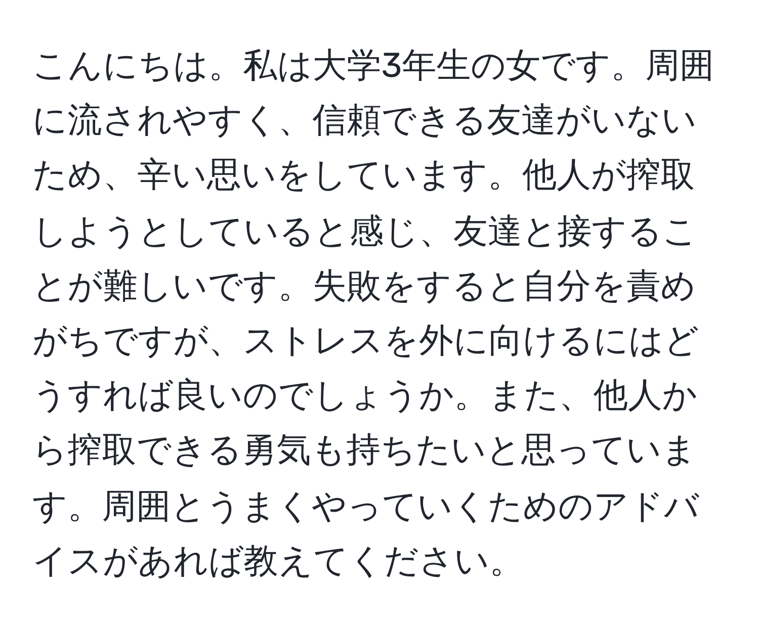 こんにちは。私は大学3年生の女です。周囲に流されやすく、信頼できる友達がいないため、辛い思いをしています。他人が搾取しようとしていると感じ、友達と接することが難しいです。失敗をすると自分を責めがちですが、ストレスを外に向けるにはどうすれば良いのでしょうか。また、他人から搾取できる勇気も持ちたいと思っています。周囲とうまくやっていくためのアドバイスがあれば教えてください。