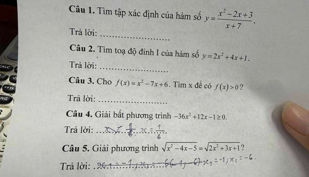 Tìm tập xác định của hàm số y= (x^2-2x+3)/x+7 . 
_ 
Trả lời: 
Câu 2. Tìm toạ độ đỉnh I của hàm số y=2x^2+4x+1. 
Trả lời:_ 
Câu 3. Cho f(x)=x^2-7x+6. Tìm x đề có f(x)>0 ? 
NG 
Trả lời:_ 
CONV 
Câu 4. Giải bất phương trình -36x^2+12x-1≥ 0. 
Trả lời:_ 
Câu 5. Giải phương trình sqrt(x^2-4x-5)=sqrt(2x^2+3x+1) ? 
Trả lời:_ 
_