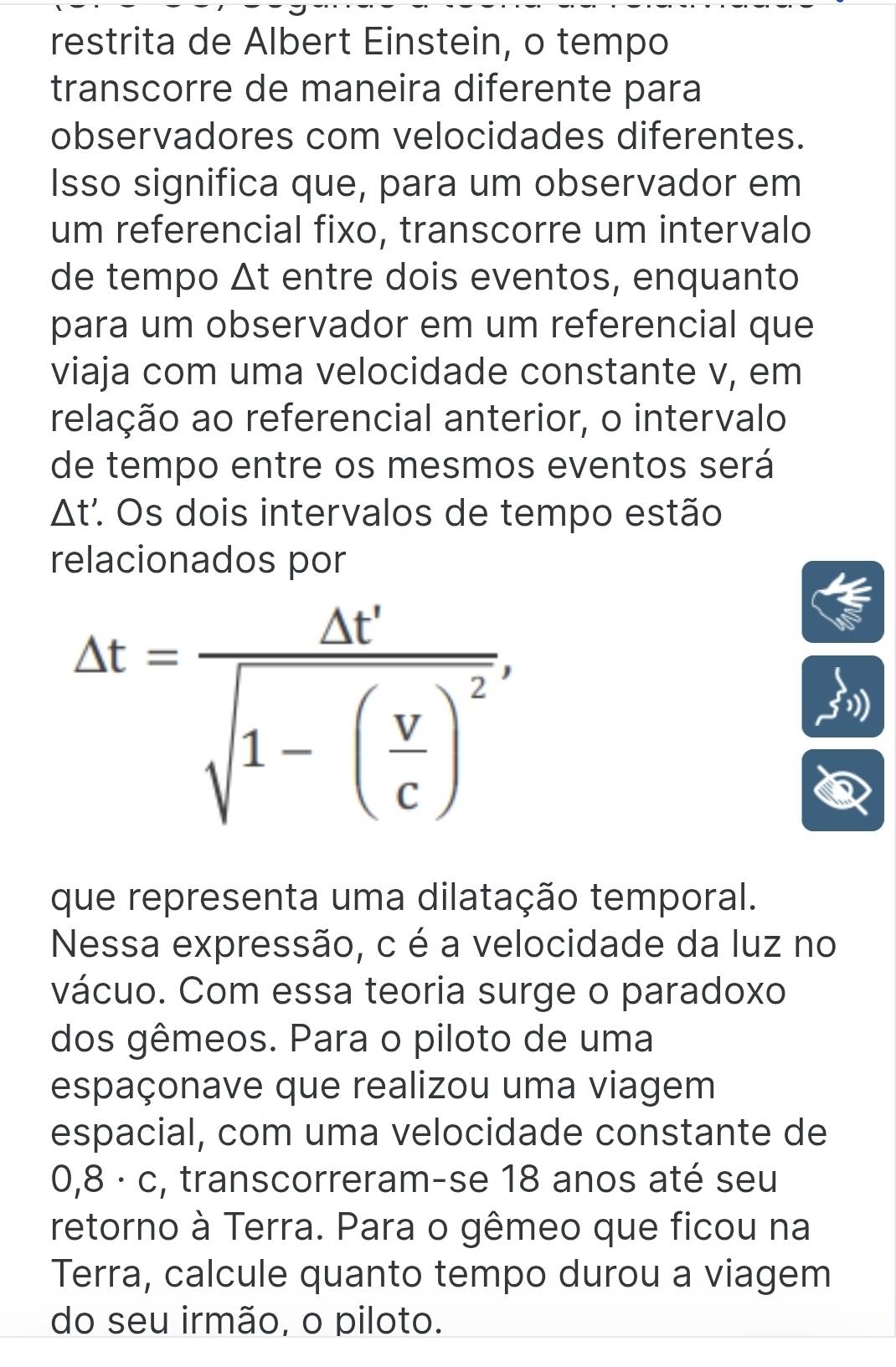 restrita de Albert Einstein, o tempo 
transcorre de maneira diferente para 
observadores com velocidades diferentes. 
Isso significa que, para um observador em 
um referencial fixo, transcorre um intervalo 
de tempo Δt entre dois eventos, enquanto 
para um observador em um referencial que 
viaja com uma velocidade constante v, em 
relação ao referencial anterior, o intervalo 
de tempo entre os mesmos eventos será
△ t * Os dois intervalos de tempo estão 
relacionados por
Delta t=frac Delta t'sqrt(1-(frac v)c)^2, 
que representa uma dilatação temporal. 
Nessa expressão, c é a velocidade da luz no 
vácuo. Com essa teoria surge o paradoxo 
dos gêmeos. Para o piloto de uma 
espaçonave que realizou uma viagem 
espacial, com uma velocidade constante de
0,8 · c, transcorreram-se 18 anos até seu 
retorno à Terra. Para o gêmeo que ficou na 
Terra, calcule quanto tempo durou a viagem 
do seu irmão, o piloto.