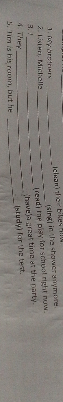 (clean) their bikes now. 
1. My brothers 
_(sing) in the shower anymore. 
2. Listen, Michelle 
_(read) the play for school right now. 
_ 
3. 1 
_(have)a great time at the party. 
_ 
4. They 
(study) for the test. 
5. Tim is his room, but he