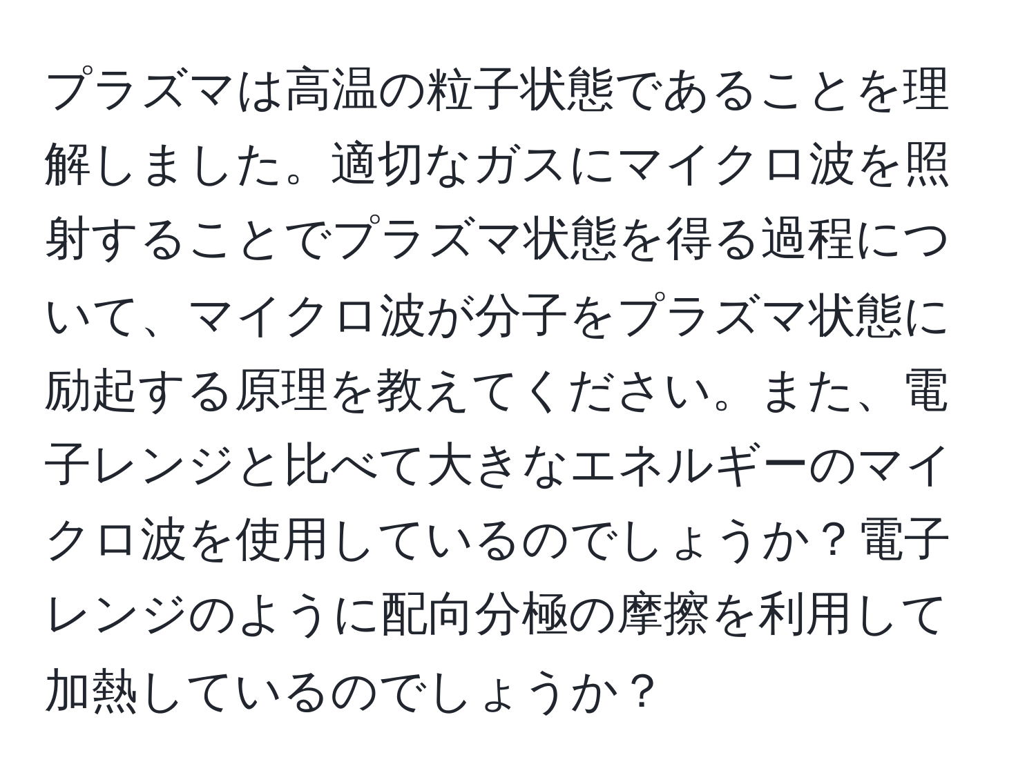 プラズマは高温の粒子状態であることを理解しました。適切なガスにマイクロ波を照射することでプラズマ状態を得る過程について、マイクロ波が分子をプラズマ状態に励起する原理を教えてください。また、電子レンジと比べて大きなエネルギーのマイクロ波を使用しているのでしょうか？電子レンジのように配向分極の摩擦を利用して加熱しているのでしょうか？