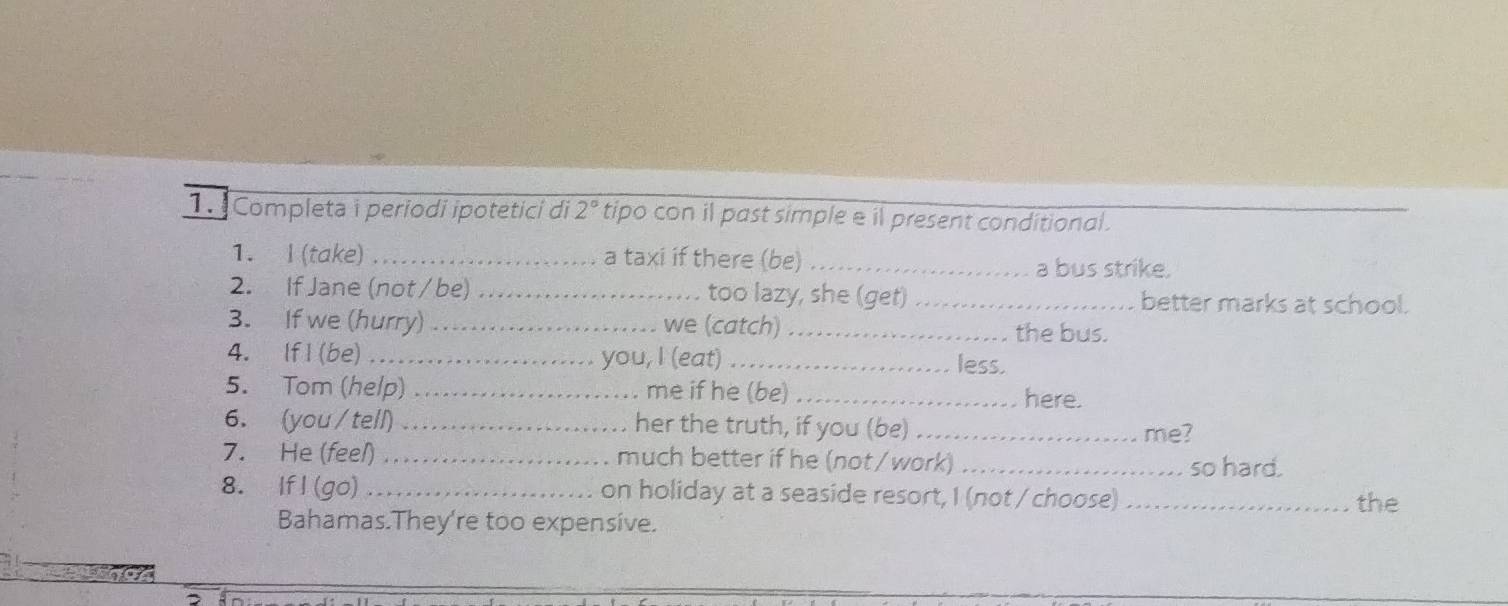 Completa i periodi ipotetici di 2° tipo con il past simple e il present conditional . 
1. I (take) .......... a taxi if there (be) _a bus strike. 
2. If Jane (not / be) . ._ too lazy, she (get) _better marks at school. 
3. If we (hurry) . ._ we (catch)_ 
the bus. 
4. If I (be) ................... …… you, I (eat) _less. 
5. Tom (help) _. me if he (be) _here. 
6. (you / tell) her the truth, if you (be)_ 
me? 
7. He (feel) ........._ much better if he (not / work) _so hard. 
. . 
8. If l (go) on holiday at a seaside resort, I (not / choose) _the 
Bahamas.They're too expensive.