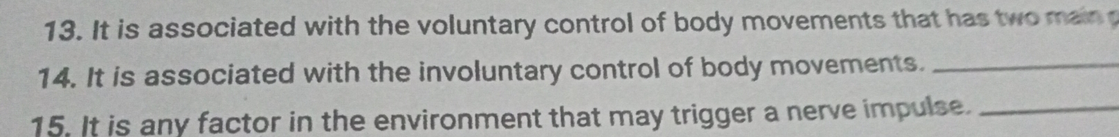 It is associated with the voluntary control of body movements that has two main p 
14. It is associated with the involuntary control of body movements._ 
15. It is any factor in the environment that may trigger a nerve impulse._