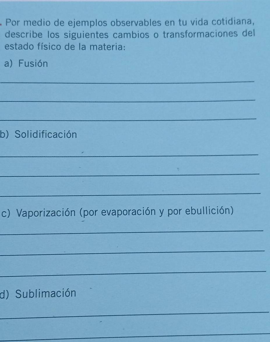 Por medio de ejemplos observables en tu vida cotidiana, 
describe los siguientes cambios o transformaciones del 
estado físico de la materia: 
a) Fusión 
_ 
_ 
_ 
b) Solidificación 
_ 
_ 
_ 
c) Vaporización (por evaporación y por ebullición) 
_ 
_ 
_ 
d) Sublimación 
_ 
_