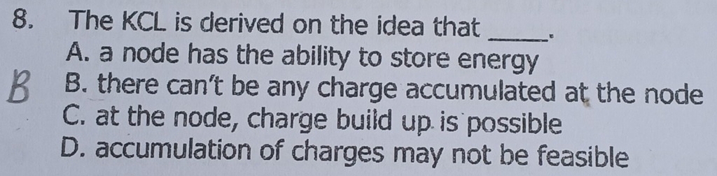 The KCL is derived on the idea that
_
A. a node has the ability to store energy
B. there can’t be any charge accumulated at the node
C. at the node, charge build up is possible
D. accumulation of charges may not be feasible