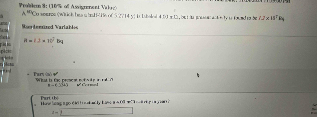 2 0 24 T:59:00 PM 
Problem 8: (10% of Assignment Value) 
S A^(60) Co source (which has a half-life of 5.2714 y) is labeled 4.00 mCi, but its present activity is found to be 1.2* 10^7Bq. 
lete 
lete Randomized Variables 
lete 
plete R=1.2* 10^7Bq
plete 
aplete 
nolete 
tial Part (a) 
What is the present activity in mCi?
R=0.3243 Correct! 
Part (b) 
How long ago did it actually have a 4.00 mCi activity in years? 
G
t=□
Ds 
Pots