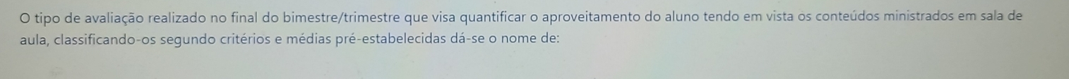 tipo de avaliação realizado no final do bimestre/trimestre que visa quantificar o aproveitamento do aluno tendo em vista os conteúdos ministrados em sala de 
aula, classificando-os segundo critérios e médias pré-estabelecidas dá-se o nome de: