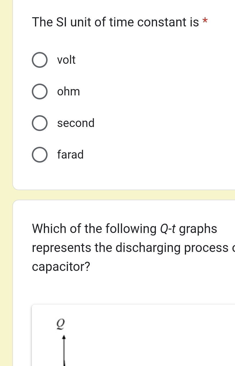 The SI unit of time constant is *
volt
ohm
second
farad
Which of the following Q -t graphs
represents the discharging process c
capacitor?
Q