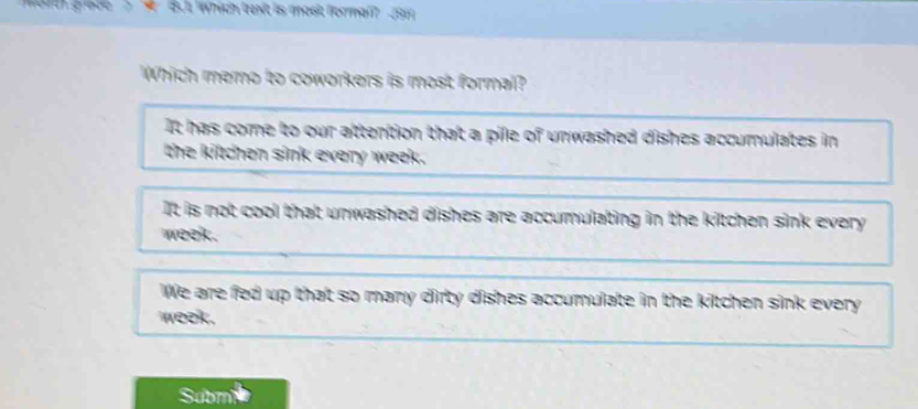 851 Which text is most formal? 19
Which memo to coworkers is most formal?
It has come to our attention that a pile of unwashed dishes accumulates in
the kitchen sink every week.
It is not cool that unwashed dishes are accumulating in the kitchen sink every
week.
We are fed up that so many dirty dishes accumulate in the kitchen sink every
week.
ubm