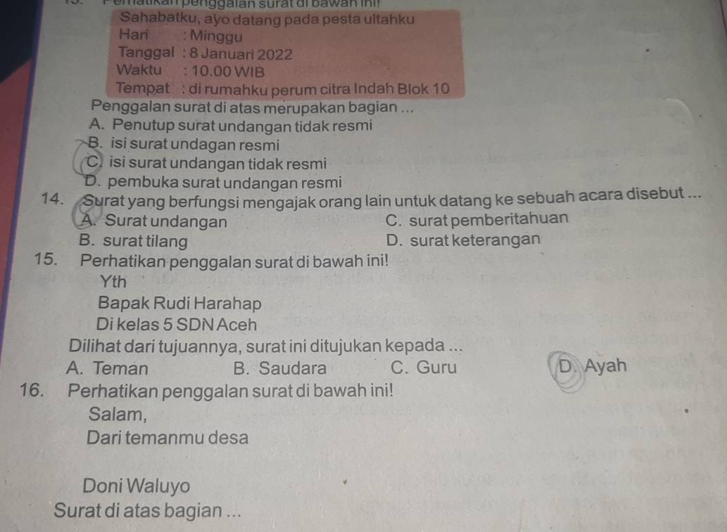 em atikan penggaian surat di bawan in ! 
Sahabatku, ayo datang pada pesta ultahku
Hari ` : Minggu
Tanggal : 8 Januari 2022
Waktu : 10.00 WIB
Tempat : di rumahku perum citra Indah Blok 10
Penggalan surat di atas merupakan bagian ...
A. Penutup surat undangan tidak resmi
B. isi surat undagan resmi
C. isi surat undangan tidak resmi
D. pembuka surat undangan resmi
14. Surat yang berfungsi mengajak orang lain untuk datang ke sebuah acara disebut ...
A. Surat undangan C. surat pemberitahuan
B. surat tilang D. surat keterangan
15. Perhatikan penggalan surat di bawah ini!
Yth
Bapak Rudi Harahap
Di kelas 5 SDN Aceh
Dilihat dari tujuannya, surat ini ditujukan kepada ...
A. Teman B. Saudara C. Guru D. Ayah
16. Perhatikan penggalan surat di bawah ini!
Salam,
Dari temanmu desa
Doni Waluyo
Surat di atas bagian ...