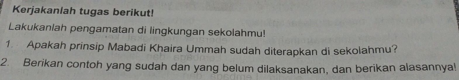 Kerjakanlah tugas berikut! 
Lakukanlah pengamatan di lingkungan sekolahmu! 
1. Apakah prinsip Mabadi Khaira Ummah sudah diterapkan di sekolahmu? 
2. Berikan contoh yang sudah dan yang belum dilaksanakan, dan berikan alasannya!