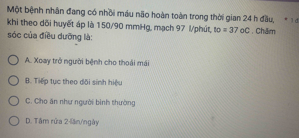 Một bệnh nhân đang có nhồi máu não hoàn toàn trong thời gian 24 h đầu, * 1 đ
khi theo dõi huyết áp là 150/90 mmHg, mạch 97 l/phút, to =37 oC . Chăm
sóc của điều dưỡng là:
A. Xoay trở người bệnh cho thoải mái
B. Tiếp tục theo dõi sinh hiệu
C. Cho ăn như người bình thường
D. Tắm rửa 2-lần/ngày