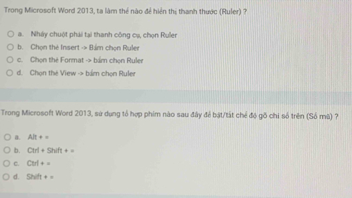 Trong Microsoft Word 2013, ta làm thể nào đề hiển thị thanh thước (Ruler) ?
a. Nháy chuột phải tại thanh công cụ, chọn Ruler
b. Chọn thẻ Insert -> Bám chọn Ruler
c. Chọn thè Format -> bầm chọn Ruler
d. Chọn thẻ View -> bám chọn Ruler
Trong Microsoft Word 2013, sử dụng tổ hợp phím nào sau đây để bật/tất chế độ gõ chi số trên (Số mũ) ?
a. Alt+=
b. Ctrl+Shift+=
C. Ctrl+=
d. Shift+=