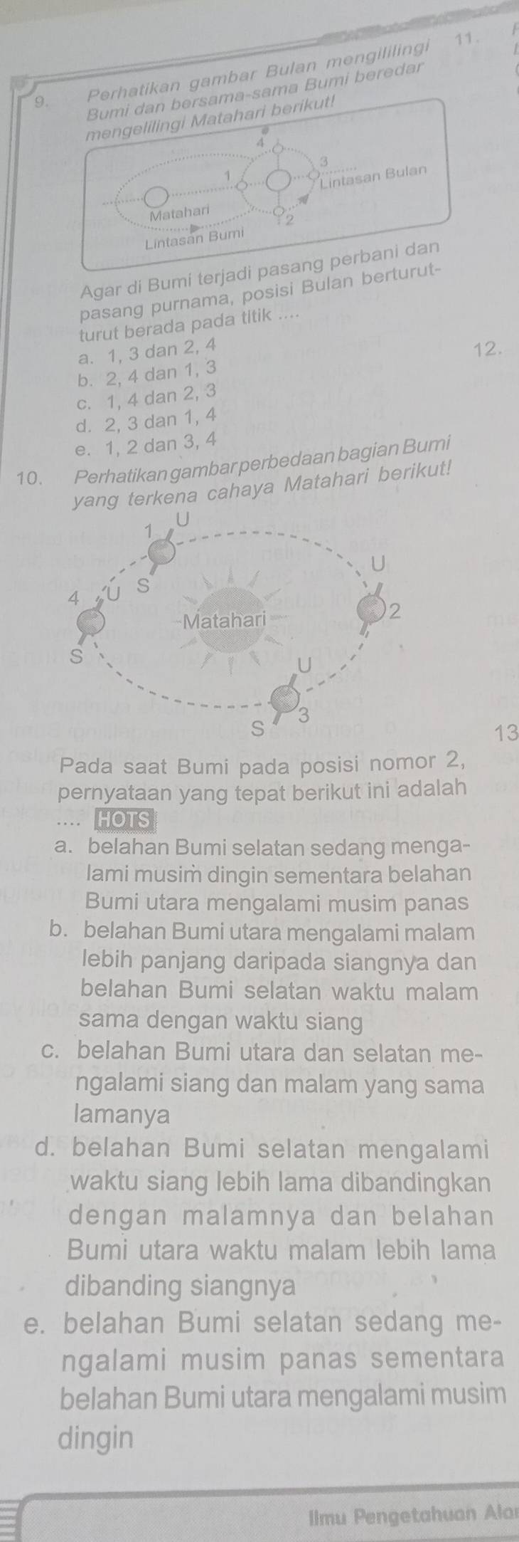 Perhatikan gambar Bulan mengililingi
11.
Bumi dan bersama-sama Bumi beredar
mengelilingi Matahari berikut!
3
Lintasan Bulan
Matahari
2
Lintasan Bumi
Agar di Bumi terjadi pasang perbani dan
pasang purnama, posisi Bulan berturut-
turut berada pada titik ....
a. 1, 3 dan 2, 4 12.
b. 2, 4 dan 1, 3
c. 1, 4 dan 2, 3
d. 2, 3 dan 1, 4
e. 1, 2 dan 3, 4
10. Perhatikan gambar perbedaan bagian Bumi
yang terkena cahaya Matahari berikut!
13
Pada saat Bumi pada posisi nomor 2,
pernyataan yang tepat berikut ini adalah
. HOTS
a. belahan Bumi selatan sedang menga-
lami musim dingin sementara belahan
Bumi utara mengalami musim panas
b. belahan Bumi utara mengalami malam
lebih panjang daripada siangnya dan
belahan Bumi selatan waktu malam
sama dengan waktu siang
c. belahan Bumi utara dan selatan me-
ngalami siang dan malam yang sama
lamanya
d. belahan Bumi selatan mengalami
waktu siang lebih lama dibandingkan
dengan malamnya dan belahan
Bumi utara waktu malam lebih lama
dibanding siangnya
e. belahan Bumi selatan sedang me-
ngalami musim panas sementara
belahan Bumi utara mengalami musim
dingin
Ilmu Pengetahuan Alar