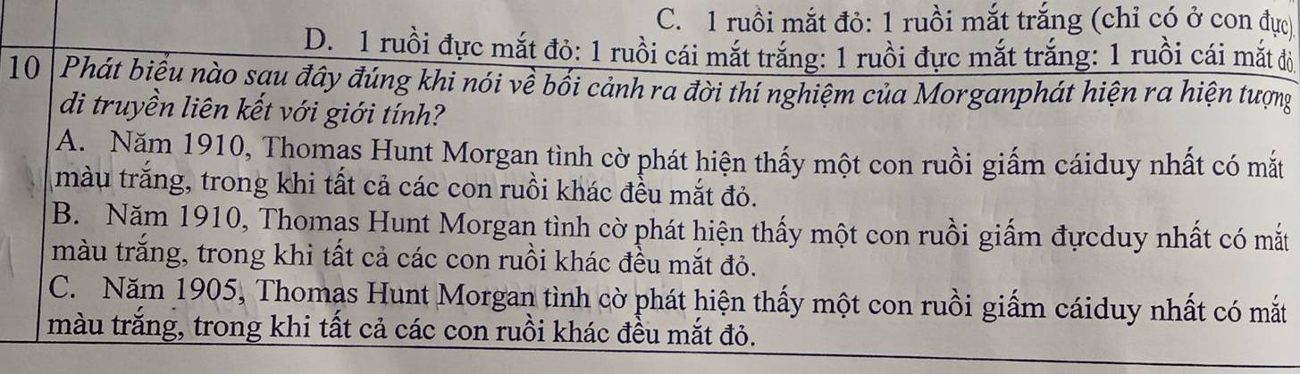 C. 1 ruồi mắt đỏ: 1 ruồi mắt trắng (chỉ có ở con đực)
D. 1 ruồi đực mắt đỏ: 1 ruồi cái mắt trắng: 1 ruồi đực mắt trắng: 1 ruồi cái mắt đỏ
10 Phát biểu nào sau đây đúng khi nói về bối cảnh ra đời thí nghiệm của Morganphát hiện ra hiện tượng
di truyền liên kết với giới tính?
A. Năm 1910, Thomas Hunt Morgan tình cờ phát hiện thấy một con ruồi giấm cáiduy nhất có mắt
màu trăng, trong khi tất cả các con ruồi khác đều mắt đỏ.
B. Năm 1910, Thomas Hunt Morgan tình cờ phát hiện thấy một con ruồi giấm đựcduy nhất có mắt
màu trăng, trong khi tất cả các con ruồi khác đều mắt đỏ.
C. Năm 1905, Thomas Hunt Morgan tình cờ phát hiện thấy một con ruồi giấm cáiduy nhất có mắt
màu trắng, trong khi tất cả các con ruồi khác đều mắt đỏ.