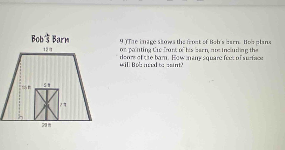 Bob Barn 
9.)The image shows the front of Bob’s barn. Bob plans 
on painting the front of his barn, not including the 
doors of the barn. How many square feet of surface 
will Bob need to paint?