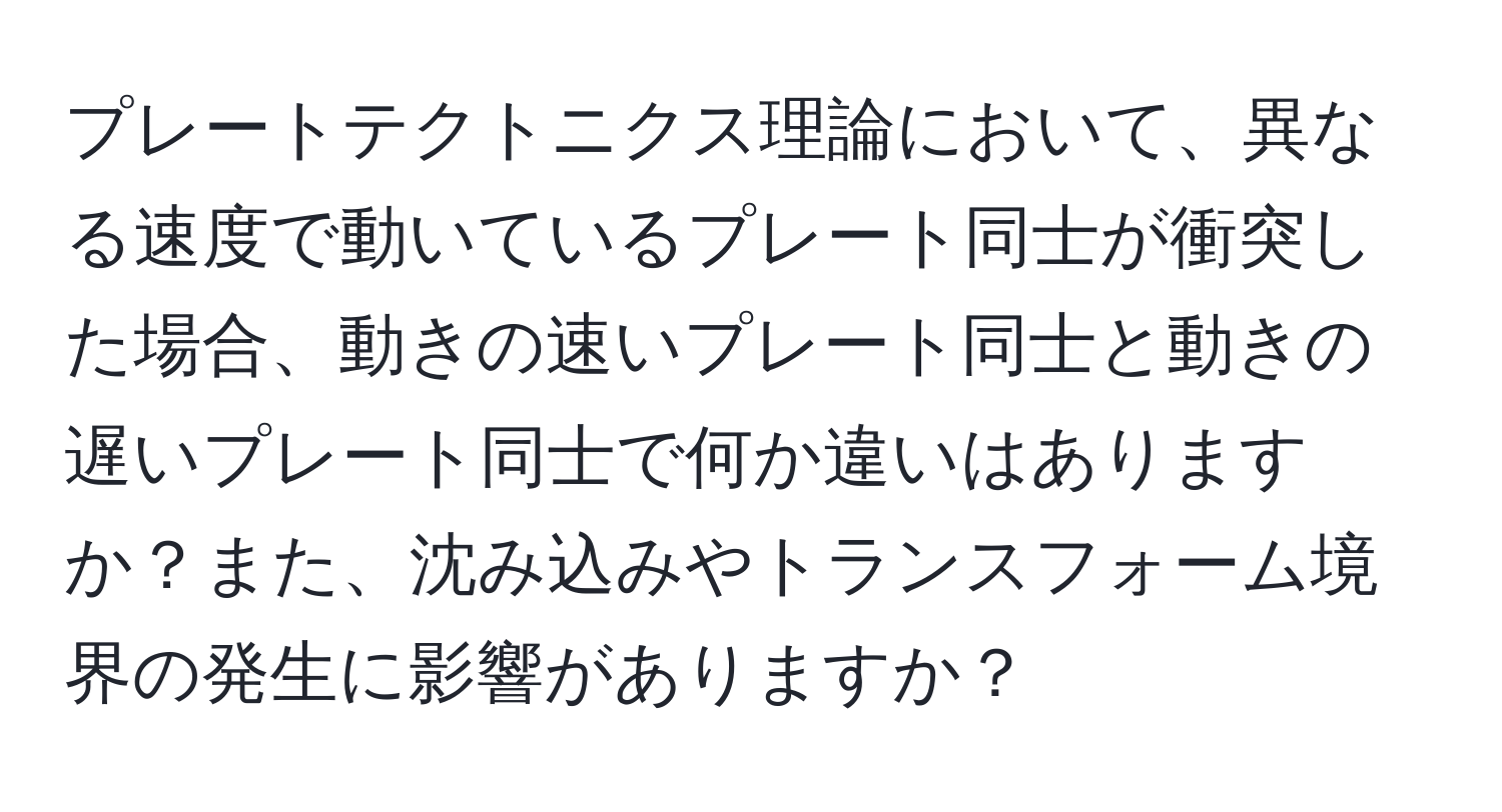 プレートテクトニクス理論において、異なる速度で動いているプレート同士が衝突した場合、動きの速いプレート同士と動きの遅いプレート同士で何か違いはありますか？また、沈み込みやトランスフォーム境界の発生に影響がありますか？