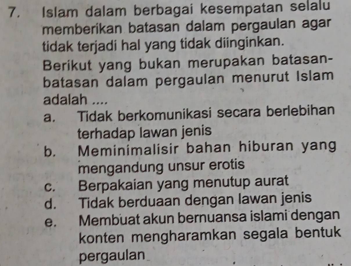 Islam dalam berbagai kesempatan selalu
memberikan batasan dalam pergaulan agar
tidak terjadi hal yang tidak diinginkan.
Berikut yang bukan merupakan batasan-
batasan dalam pergaulan menurut Islam
adalah ....
a. Tidak berkomunikasi secara berlebihan
terhadap lawan jenis
b. Meminimalisir bahan hiburan yang
mengandung unsur erotis
c. Berpakaian yang menutup aurat
d. Tidak berduaan dengan lawan jenis
e. Membuat akun bernuansa islami dengan
konten mengharamkan segala bentuk
pergaulan