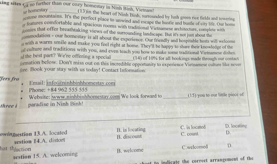 king sites O no further than our cozy homestay in Ninh Binh, Vietnam!
r homestay _(13)in the heart of Ninh Binh, surrounded by lush green rice fields and towering
eestone mountains. It's the perfect place to unwind and escape the hustle and bustle of city life. Our home
w features comfortable and spacious rooms with traditional Vietnamese architecture, complete with
conies that offer breathtaking views of the surrounding landscape. But it's not just about the
commodation - our homestay is all about the experience. Our friendly and hospitable hosts will welcome
with a warm smile and make you feel right at home. They'll be happy to share their knowledge of the
cal culture and traditions with you, and even teach you how to make some traditional Vietnamese dishes.
ad the best part? We're offering a special _(14) of 10% for all bookings made through our contact
ormation below. Don't miss out on this incredible opportunity to experience Vietnamese culture like never
re. Book your stay with us today! Contact Information:
ʃers fro Email: info@ninhbinhhomestay.com
Phone: +84 962 555 555
Website: www.ninhbinhhomestay.com We look forward to _(15) you to our little piece of
three i paradise in Ninh Binh!
_
owing estion 13.A. located B. is locating C. is located D. locating
uestion 14.A. distort B. discount C. count D.
hat thuction C.welcomed D.
uestion 15. A. welcoming B. welcome
et to indicate the correct arrangement of the