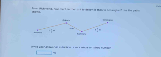 Vide
From Richmond, how much farther is it to Belleville than to Kensington? Use the paths
shown .
Write your answer as a fraction or as a whole or mixed number.
□ mi