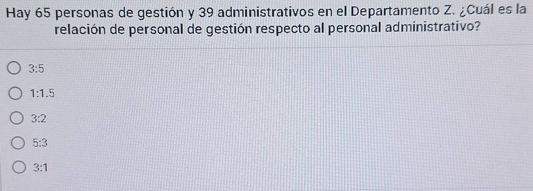 Hay 65 personas de gestión y 39 administrativos en el Departamento Z. ¿Cuál es la
relación de personal de gestión respecto al personal administrativo?
3:5
1:1.5
3:2
5:3
3:1