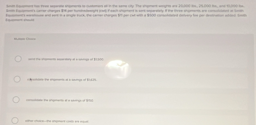 Smith Equipment has three separate shipments to customers all in the same city. The shipment weights are 20,000 lbs., 25,000 lbs., and 10,000 ibs.
Smith Equipment's carrier charges $14 per hundredweight (cwt) if each shipment is sent separately. If the three shipments are consolidated at Smith
Equipment's warehouse and sent in a single truck, the carrier charges $11 per cwt with a $500 consolidated delivery fee per destination added. Smith
Equipment should
Mutisie Choice
send the shipments separately at a savings of $1,500
consolidate the shipments at a savings of $1,635.
consolidate the shipments at a savings of $150
either choice—the shipment costs are equal.