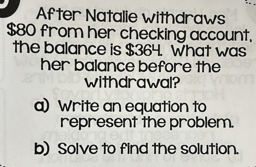 After Natalie withdraws
$80 from her checking account. 
the balance is $364. What was 
her balance before the 
withdrawal? 
a) Write an equation to 
represent the problem. 
b) Solve to find the solution.