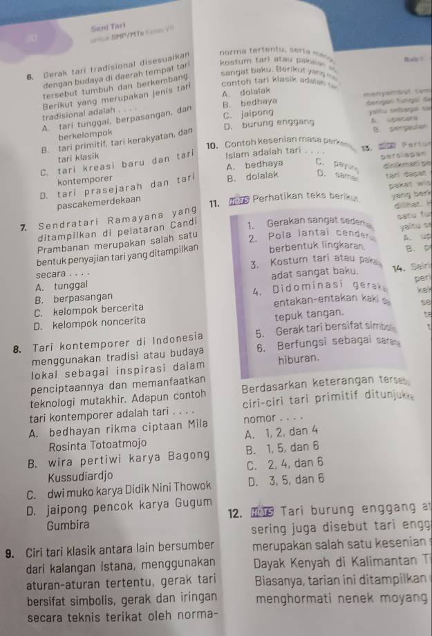 Seni Tari
untoe SMP/MTe Kols VII
6. Gerak tari tradisional disesuaikan  norma tertentu, sert a m ar 
dengan budaya di daerah tempat tari  kostum tarl atau pakais  Bact
tersebut tumbuh dan berkembang
sangat baku. Berikut yang =
contoh tari klasik adalsh   
Berikut yang merupakan jenis tari A. dolalak
tradisional adalah B. bedhaya     t
A. tari tunggal, berpasangan, dan . C. jaipong dengán fungol de
D. burung enggang  aitu señaga su
berkelompok
B. tari primitif, tari kerakyatan, dan
B perqaulan
10. Contoh kesenian masa perken 1. IB Pertos
tari klasik
C. tari kreasi baru dan tari
Islam adalah tari . . . .
A. bedhaya C. payun
kontemporer perslapan
tari dapat
D. tari prasejarah dan tari B. dolalak D. sama dnikmatí ge
pascakemerdekaan
7 Sendratari Ramayana yang 11. M9 Perhatikan teks beriku paket wis
1. Gerakan sangat seder satu fu
ditampilkan di pelataran Candi yang berk dillhat.  
Prambanan merupakan salah satu 2. Pola lantai cender
B. P
bentuk penyajian tari yang ditampilkan berbentuk lingkaran. yaitu se A. up
secara . . . . 3、 Kostum tari atau paka
A. tunggal adat sangat baku.
14. Seiri
par
B. berpasangan 4. Didominasi gerak ker
C. kelompok bercerita entakan-entakan kaki se
D. kelompok noncerita
tepuk tangan. t
8. Tari kontemporer di Indonesia 5. Gerak tari bersifat simbo
menggunakan tradisi atau budaya 6. Berfungsi sebagai sa
lokal sebagai inspirasi dalam hiburan.
penciptaannya dan memanfaatkan
teknologi mutakhir. Adapun contoh Berdasarkan keterangan terseb
tari kontemporer adalah tari . . . . ciri-ciri tari primitif ditunjuk。
A. bedhayan rikma ciptaan Mila nomor . . . .
Rosinta Totoatmojo A. 1, 2, dan 4
B. wira pertiwi karya Bagong B. 1, 5, dan 6
Kussudiardjo C. 2, 4, dan 6
C. dwi muko karya Didik Nini Thowok D. 3, 5, dan 6
D. jaipong pencok karya Gugum
Gumbira 12. Hs Tari burung enggang at
sering juga disebut tari engg
9. Ciri tari klasik antara lain bersumber merupakan salah satu kesenian 
dari kalangan istana, menggunakan  Dayak Kenyah di Kalimantan Ti
aturan-aturan tertentu, gerak tari  Biasanya, tarian in  d ta   ka  
bersifat simbolis, gerak dan iringan menghormati nenek moyang
secara teknis terikat oleh norma-