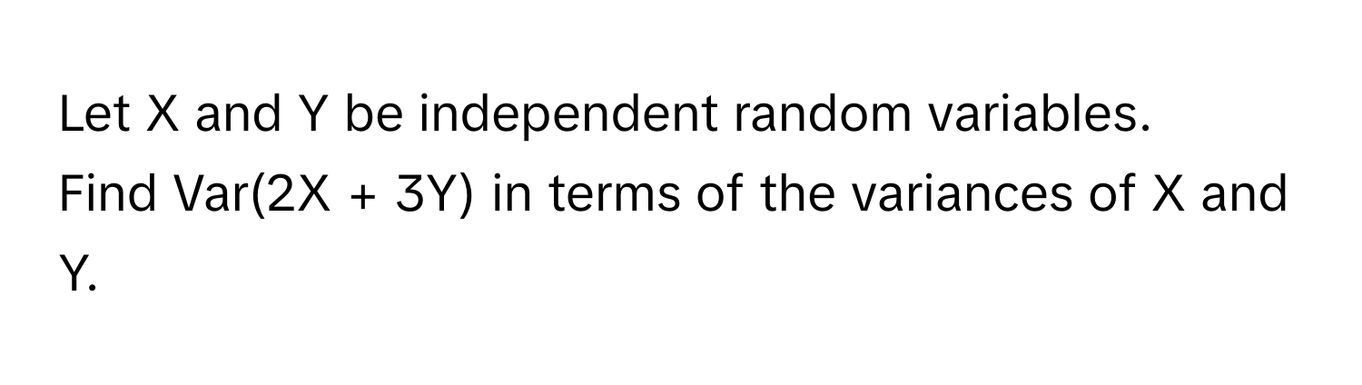 Let X and Y be independent random variables. 
Find Var(2X + 3Y) in terms of the variances of X and Y.