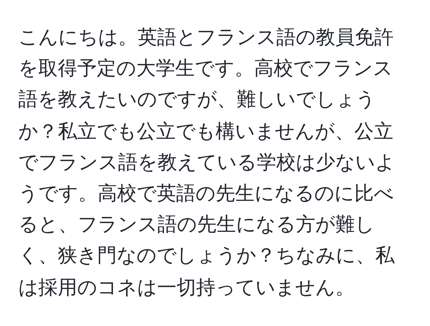 こんにちは。英語とフランス語の教員免許を取得予定の大学生です。高校でフランス語を教えたいのですが、難しいでしょうか？私立でも公立でも構いませんが、公立でフランス語を教えている学校は少ないようです。高校で英語の先生になるのに比べると、フランス語の先生になる方が難しく、狭き門なのでしょうか？ちなみに、私は採用のコネは一切持っていません。