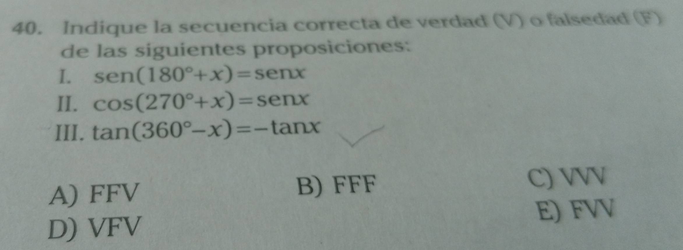 Indique la secuencia correcta de verdad (V) o falsedad (F)
de las siguientes proposiciones:
I. sen (180°+x)=sen x
II. cos (270°+x)=sen x
III. tan (360°-x)=-tan x
A) FFV
B) FFF
C) VVV
E) FVV
D) VFV