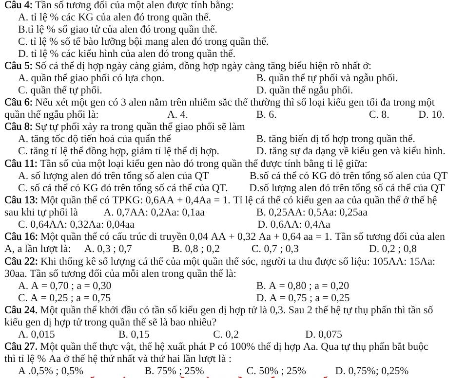 Tần số tương đối của một alen được tính bằng:
A. tỉ lệ % các KG của alen đó trong quần thể.
B.tỉ lệ % số giao tử của alen đó trong quần thể.
C. tỉ lệ % số tế bào lưỡng bội mang alen đó trong quần thể.
D. tỉ lệ % các kiểu hình của alen đó trong quần thể.
Câu 5: Số cá thể dị hợp ngày càng giảm, đồng hợp ngày càng tăng biểu hiện rõ nhất ở:
A. quần thể giao phối có lựa chọn. B. quần thể tự phối và ngẫu phối.
C. quần thể tự phối. D. quần thể ngẫu phối.
Câu 6: Nếu xét một gen có 3 alen nằm trên nhiễm sắc thể thường thì số loại kiểu gen tối đa trong một
quần thể ngẫu phối là: A. 4. B. 6. C. 8. D. 10.
Câu 8: Sự tự phối xảy ra trong quần thể giao phối sẽ làm
A. tăng tốc độ tiến hoá của quần thể B. tăng biến dị tổ hợp trong quần thể.
C. tăng tỉ lệ thể đồng hợp, giảm tỉ lệ thể dị hợp. D. tăng sự đa dạng về kiểu gen và kiểu hình.
Câu 11: Tần số của một loại kiểu gen nào đó trong quần thể được tính bằng tỉ lệ giữa:
A. số lượng alen đó trên tổng số alen của QT B.số cá thể có KG đó trên tổng số alen của QT
C. số cá thể có KG đó trên tổng số cá thể của QT. D.số lượng alen đó trên tổng số cá thể của QT
Câu 13: Một quần thể có TPKG: 0,6AA+0,4Aa=1. Tỉ lệ cá thể có kiểu gen aa của quần thể ở thế hệ
sau khi tự phối là A. 0,7AA: 0,2Aa: 0,1aa B. 0,25AA: 0,5Aa: 0,25aa
C. 0,64AA: 0,32Aa: 0,04aa D. 0,6AA: 0,4Aa
Câu 16: Một quần thể có cấu trúc di truyền 0,04AA+0,32Aa+0,64aa=1. Tần số tương đối của alen
A, a lần lượt là: A. 0,3 ; 0,7 B. 0,8 ; 0,2 C. 0,7 ; 0,3 D. 0,2 ; 0,8
Câu 22: Khi thống kê số lượng cá thể của một quần thể sóc, người ta thu được số liệu: 105AA: 15Aa:
30aa. Tần số tương đối của mỗi alen trong quần thể là:
A. A=0,70;a=0,30 B. A=0,80;a=0,20
C. A=0,25;a=0,75 D. A=0,75;a=0,25
Câu 24. Một quần thể khởi đầu có tần số kiểu gen dị hợp tử là 0,3. Sau 2 thế hệ tự thụ phấn thì tần số
kiểu gen dị hợp tử trong quần thể sẽ là bao nhiêu?
A. 0,015 B. 0,15 C. 0,2 D. 0,075
Câu 27. Một quần thể thực vật, thế hệ xuất phát P có 100% thể dị hợp Aa. Qua tự thụ phấn bắt buộc
thì tỉ lệ % Aa ở thế hệ thứ nhất và thứ hai lần lượt là :
A .0,5% ; 0,5% B. 75% ; 25% C. 50% ; 25% D. 0,75%; 0,25%