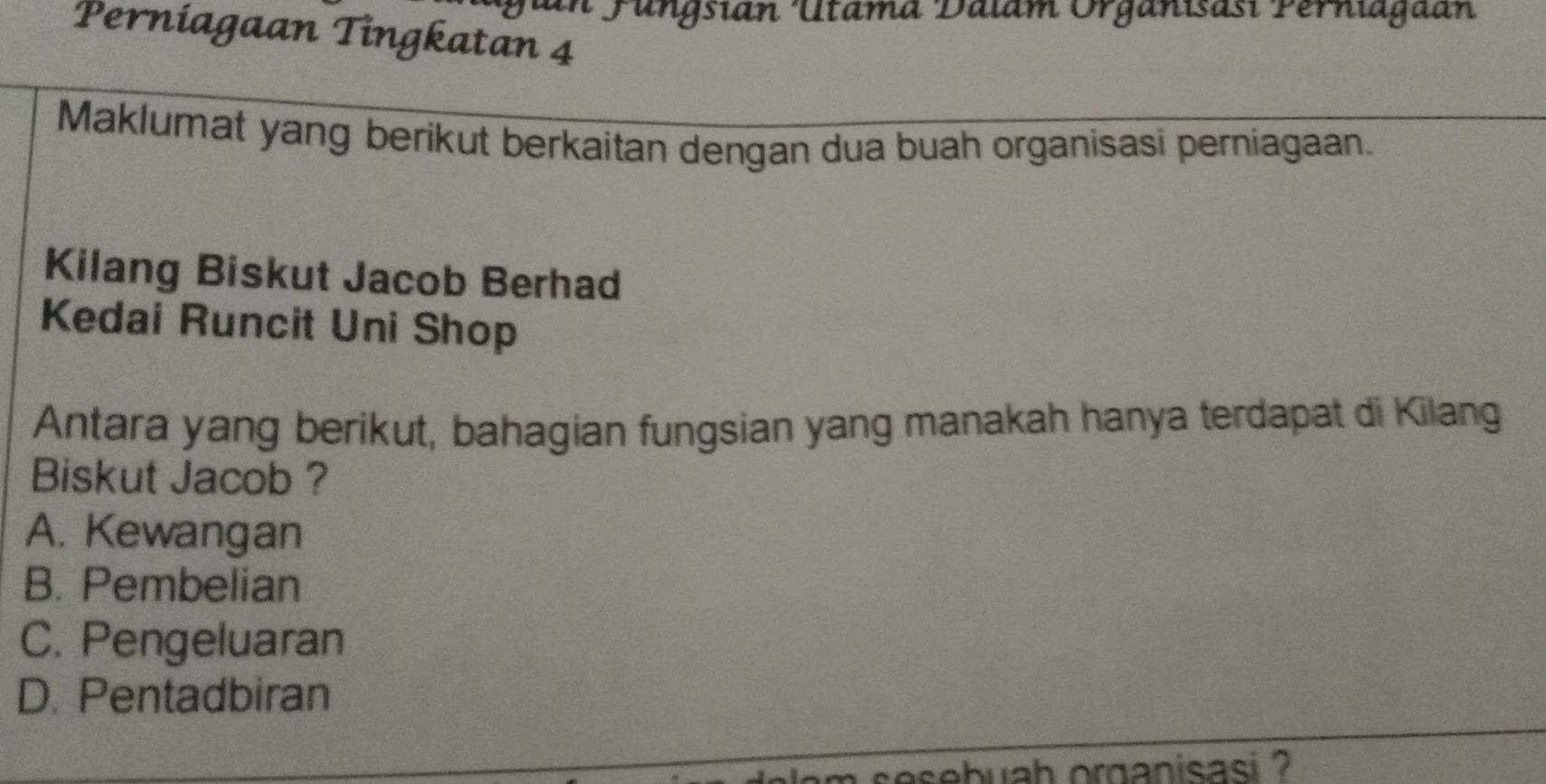 in Fungsián Utama Dalam Organisast Perniagaan
Perniagaan Tingkatan 4
Maklumat yang berikut berkaitan dengan dua buah organisasi perniagaan.
Kilang Biskut Jacob Berhad
Kedai Runcit Uni Shop
Antara yang berikut, bahagian fungsian yang manakah hanya terdapat di Kilang
Biskut Jacob ?
A. Kewangan
B. Pembelian
C. Pengeluaran
D. Pentadbiran
m sesebuah organisasi ?