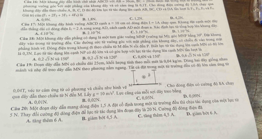 Một khung dây dẫn hình chữ nhật ABCD với AB=30cm,BC=20cm
phương vuỡng góc với mặt phẳng của khung đây và có cảm ứng là 0,1T. Cho dòng điện cường độ 5,0A chay q=
Giá trị của khung dây dẫn theo chiều A, B, C, D thi độ lớn lực từ tác dụng lên cạnh AB, BC, CD và DA lần lượt là F_1,F_2,V_3,vlambda F_4
(F_1+2F_2+3F_3+4F_4) là
A. 0,9N. B. 1,8N. có dòng điện C. 1,2N. chạy qua. Khong đặt cạnh một đây D. 4,2N.
a=10cm I=IA
dẫn thắng dài có đòng điện Câu 17: Một khung dây hình vuống ABCD cạnh song song AD 0, cách cạnh AD một đoạn a. Xác định lực từ tổng hợp lên khung dây.
I_1=2A
A. 4.10^(-7)N. B. 2.10°N. C. 3.10°N. D. 1.10°N.
Cầu 18: Một khung đây dẫn phẳng có dạng là một tam giác vuông MNP (vuỡng tại M); géc MNP bằng 30°
dây vào trong từ trường đều. Các đường sức từ vuỡng góc với mặt phẳng của khung dây, có chiều đi vào trong mặt . Đặt khung
phẳng hình vẽ. Dông điện trong khung đi theo chiều từ M đến N rồi đến P. Biết lực từ tác đụng lên cạnh MN có độ lớn
là 0,3N. Lực từ tác dụng lên cạnh NP có độ lớn và có góc hợp với lực từ tác dụng lên cạnh MN lần lượt là
A. 0.2sqrt(3)N và 150° B. 0.2sqrt(3)N và 120° C. 0,6N và 150° D. 0,6sqrt(3)N 120°
Câu 19: Đoạn dây dẫn MN có chiều dài 25cm, khổi lượng tính theo mỗi mét là 0,04 kg/m. Dùng hai đây giống nhau
mảnh và nhẹ để treo dây dẫn MN theo phương nằm ngang. Tất cả đặt trong một từ trường đều có độ lớm cảm ứng từ
0,04T, véc tơ cảm ứng từ có phương và chiều như hình vẽ  Cho dòng điện có cường độ 8A chạy
qua dây dẫn theo chiều từ N đến M. Lấy g=10m/s^2. Lực căng của mỗi sợi dây treo bằng D. 0,09N.
A. 0,01N. B. 0,02N. C. 0,05N.
Câu 20: Một đoạn dây dẫn mang dòng điện 1,5 A đặt cổ định trong một từ trường đều thì chịu tác dụng của một lực từ
5 N. Thay đổi cường độ dòng điện để lực từ tác dụng lên đoạn dây là 20 N. Cường độ dòng điện đã
A. tăng thêm 6 A. B. giám bót 4,5 A. C. tăng thêm 4,5 A. D. giàm bớt 6 A.