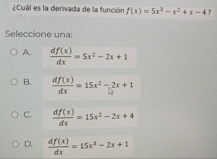 ¿Cuál es la derivada de la función f(x)=5x^3-x^2+x-4 ?
Seleccione una:
A.  df(x)/dx =5x^2-2x+1
B.  df(x)/dx =15x^2-2x+1
C.  df(x)/dx =15x^2-2x+4
D.  df(x)/dx =15x^3-2x+1