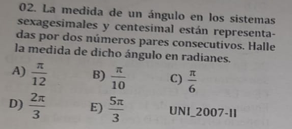 La medida de un ángulo en los sistemas
sexagesimales y centesimal están representa-
das por dos números pares consecutivos. Halle
la medida de dicho ángulo en radianes.
A)  π /12  B)  π /10  C)  π /6 
D)  2π /3  E)  5π /3  UNI_2007-11