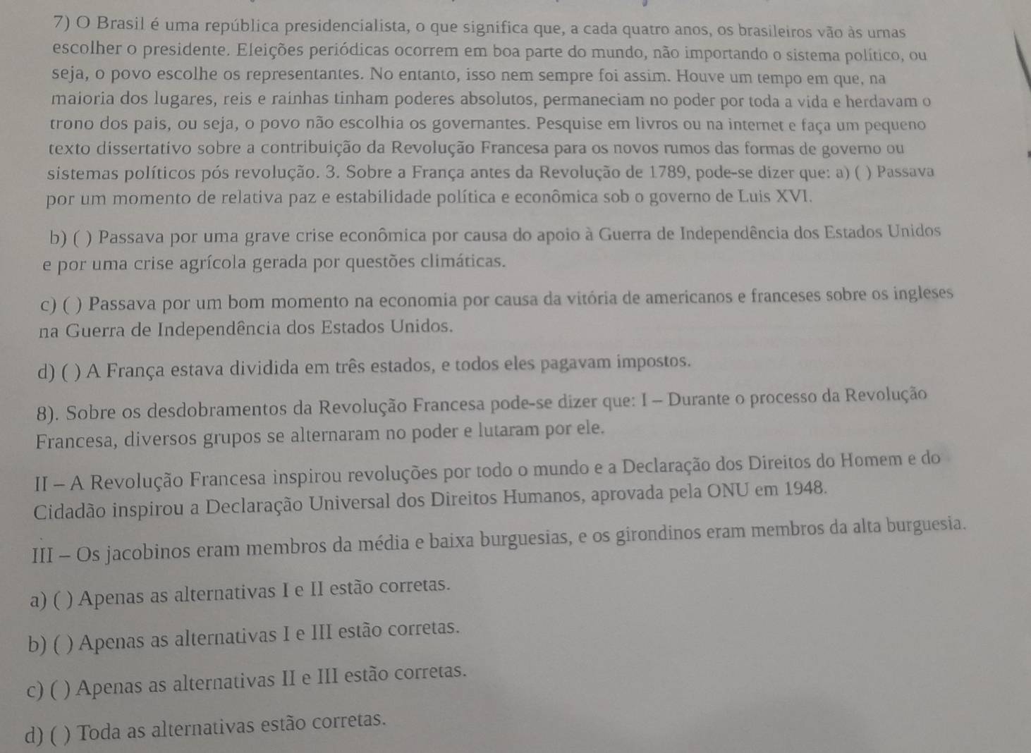 Brasil é uma república presidencialista, o que significa que, a cada quatro anos, os brasileiros vão às urnas
escolher o presidente. Eleições periódicas ocorrem em boa parte do mundo, não importando o sistema político, ou
seja, o povo escolhe os representantes. No entanto, isso nem sempre foi assim. Houve um tempo em que, na
maioria dos lugares, reis e rainhas tinham poderes absolutos, permaneciam no poder por toda a vida e herdavam o
trono dos pais, ou seja, o povo não escolhia os governantes. Pesquise em livros ou na internet e faça um pequeno
texto dissertativo sobre a contribuição da Revolução Francesa para os novos rumos das formas de governo ou
sistemas políticos pós revolução. 3. Sobre a França antes da Revolução de 1789, pode-se dizer que: a) ( ) Passava
por um momento de relativa paz e estabilidade política e econômica sob o governo de Luis XVI.
b) ( ) Passava por uma grave crise econômica por causa do apoio à Guerra de Independência dos Estados Unidos
e por uma crise agrícola gerada por questões climáticas.
c) ( ) Passava por um bom momento na economia por causa da vitória de americanos e franceses sobre os ingleses
na Guerra de Independência dos Estados Unidos.
d) ( ) A França estava dividida em três estados, e todos eles pagavam impostos.
8). Sobre os desdobramentos da Revolução Francesa pode-se dizer que: I - Durante o processo da Revolução
Francesa, diversos grupos se alternaram no poder e lutaram por ele.
II - A Revolução Francesa inspirou revoluções por todo o mundo e a Declaração dos Direitos do Homem e do
Cidadão inspirou a Declaração Universal dos Direitos Humanos, aprovada pela ONU em 1948.
III - Os jacobinos eram membros da média e baixa burguesias, e os girondinos eram membros da alta burguesia.
a) ( ) Apenas as alternativas I e II estão corretas.
b) ( ) Apenas as alternativas I e III estão corretas.
c) ( ) Apenas as alternativas II e III estão corretas.
d) ( ) Toda as alternativas estão corretas.