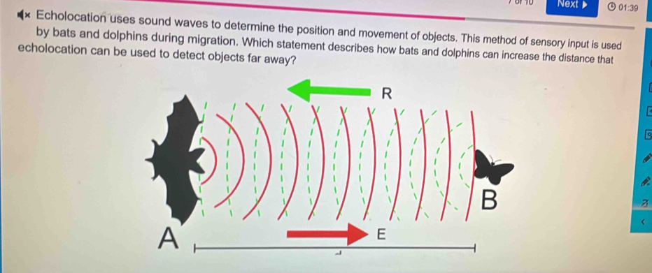 Next 01:39 
* Echolocation uses sound waves to determine the position and movement of objects. This method of sensory input is used 
by bats and dolphins during migration. Which statement describes how bats and dolphins can increase the distance that 
echolocation can be used to detect objects far away? 
z 
<