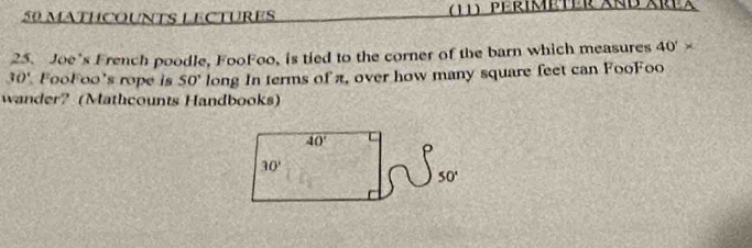 MATHCOUNTS LECTURES  (11) PérIMeTER XnD Area
25. Joe’s French poodle, FooFoo, is tied to the corner of the barn which measures 40°*
30° FooFoo's rope is 50° long In terms of π, over how many square feet can FooFoo
wander? (Mathcounts Handbooks)