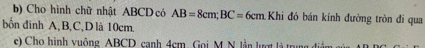 Cho hình chữ nhật ABCD có AB=8cm; BC=6cm. Khi đó bán kính đường tròn đi qua 
bốn đinh A, B, C, D là 10cm. 
c) Cho hình vuông ABCD canh 4cm. Goi M N lần lượt là trun