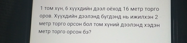 1 τом хγн, б хγγхдийη дээл оеход 16 метр τорго 
оров. Χуухдийн дэзлэнд бугдэнд нь ижилхэн 2
Метр Τорго орсон бол Τом хγний дээлэнд хэдэн 
Mетр торго орсон бэ?