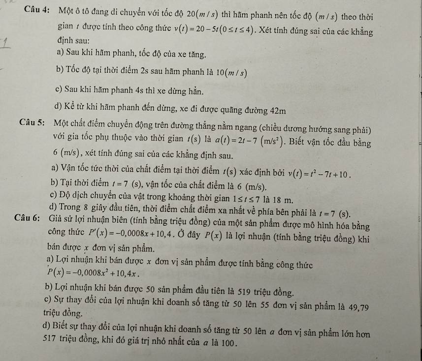 Một ô tô đang di chuyển với tốc độ 20(m/ s) thì hãm phanh nên tốc độ (m / s) theo thời
gian / được tính theo công thức v(t)=20-5t(0≤ t≤ 4). Xét tính đúng sai của các khẳng
định sau:
a) Sau khi hãm phanh, tốc độ của xe tăng.
b) Tốc độ tại thời điểm 2s sau hãm phanh là 10(m / s)
c) Sau khi hãm phanh 4s thì xe dừng hẳn.
d) Kể từ khi hãm phanh đến dừng, xe đi được quãng đường 42m
Câu 5:  Một chất điểm chuyển động trên đường thẳng nằm ngang (chiều dương hướng sang phải)
với gia tốc phụ thuộc vào thời gian t(s) là a(t)=2t-7(m/s^2). Biết vận tốc đầu bằng
6 (m/s), xét tính đúng sai của các khẳng định sau.
a) Vận tốc tức thời của chất điểm tại thời điểm t(s) xác định bởi v(t)=t^2-7t+10.
b) Tại thời điểm t=7(s) 0, vận tốc của chất điểm là 6 (m/s).
c) Độ dịch chuyển của vật trong khoảng thời gian 1≤ t≤ 7 là 18 m.
d) Trong 8 giây đầu tiên, thời điểm chất điểm xa nhất về phía bên phải là t=7(s).
Câu 6: Giả sử lợi nhuận biên (tính bằng triệu đồng) của một sản phẩm được mô hình hóa bằng
công thức P'(x)=-0,0008x+10,4. Ở đây P(x) là lợi nhuận (tính bằng triệu đồng) khi
bán được x đơn vị sản phẩm.
a) Lợi nhuận khi bán được x đơn vị sản phẩm được tính bằng công thức
P(x)=-0,0008x^2+10,4x.
b) Lợi nhuận khi bán được 50 sản phẩm đầu tiên là 519 triệu đồng.
c) Sự thay đổi của lợi nhuận khi doanh số tăng từ 50 lên 55 đơn vị sản phẩm là 49,79
triệu đồng.
d) Biết sự thay đổi của lợi nhuận khi doanh số tăng từ 50 lên a đơn vị sản phẩm lớn hơn
517 triệu đồng, khi đó giá trị nhỏ nhất của # là 100.